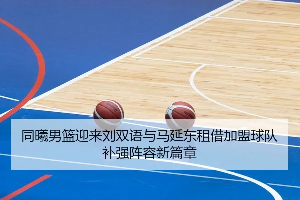 同曦男篮迎来刘双语与马延东租借加盟球队补强阵容新篇章